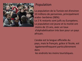 PopulationLa population de la Tunisie est d’environ10 millions de personnes, principalmentarabo- berbères(98%).Le 2 % restantssontjuifsouEuropéens.La population est jeune et la moitiéontmoins de 15 ans, avec un tauxd’alphabétisationtrèsbon pour un paysafricain. L’arabe est la langue officielledupays, mais le français, grâce à l’école, estégalementfrequentparticulièrementdanslesendroitslesmoinstouristiques.