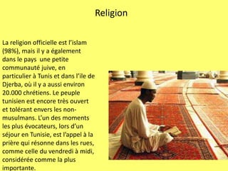 ReligionLa religionofficielle est l’islam (98%), mais il y a égalementdansle paysune petitecommunautéjuive, en particulier à Tunis et dans l’ile de Djerba, où il y a aussienviron 20.000 chrétiens. Le peupletunisien est encoretrèsouvert et tolérantenversles non- musulmans. L’un desmomentsles plus évocateurs, lors d’un séjour en Tunisie, est l’appel à la prière qui résonnedanslesrues, comme celle duvendredi à midi, considéréecommela plus importante.