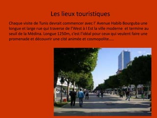 Les lieux touristiquesChaque visite de Tunis devrait commencer avec l’ Avenue Habib Bourguba une longue et large rue qui traverse de l’West à l Est la ville moderne  et termine au seuil de la Médina. Longue 1250m, c’est l’idéal pour ceux qui veulent faire une promenade et découvrir une cité animée et cosmopolite…..