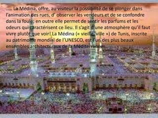 ….. La Médina, offre, au visiteur la possibilité de se plonger dans l’animation des rues, d’ observer les vendeurs et de se confondre dans la foule; en outre elle permet de sentir les parfums et les odeurs qui caractérisent ce lieu. Il s’agit d’une atmosphère qu’il faut vivre plutôt que voir! La Médina (« vieille ville ») de Tunis, inscrite au patrimoine mondial de l’UNESCO, est l’un des plus beaux ensembles architecturaux de la Méditerranée.