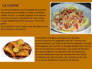 La cuisineLa cuisinetunisienne est l’ensemble descuisinesdespeuple qui onthabité ici: italiens, berbères,arabeset turcs. La viande d’agneauet le poissonsontlesprincipauxingrédientsde cettecuisine.Le plattraditionnel est le couscous, c’est a dire grainsDe la semoulecuiteà vapeuravecdeslégumesou de la viandeoudupoisson.Lestunisiensmangentaussibeaucoup de pâtessurtoutmacaroniset spaghettisavec de l’ harissa, unesaucede piment, de l’huileet de l’ailtrèspiquante. D’autresPlatstypiquessont: le brik, un triangle de pâtefriteavecduthon et lesoeufs et la mechouina, une soupe de tomates, poivronset oignons. Lesdessertssonttréssavoureux, comme le Makroud à base de semoule farci auxdattes,la baklawaavecdesamandes, desnoisetteset dumielou la samsa, feuilleté et lesgraines de sésame.