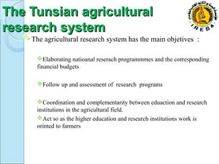 TThhee TTuunnssiiaann aaggrriiccuullttuurraall 
rreesseeaarrcchh ssyysstteemm 
The agricultural research system has the main objetives : 
Elaborating natioanal reserach programmmes and the corresponding 
financial budgets 
Follow up and assessment of research programs 
Coordination and complementarity between eduaction and research 
institutions in the agricultural field. 
Act so as the higher education and research institutions work is 
orinted to farmers 
 