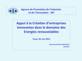 Agence	
  de	
  Promo,on	
  de	
  l’Industrie	
  
	
  et	
  de	
  l’Innova,on	
  -­‐	
  API	
  
Appui	
  à	
  la	
  Créa,on	
  d’entreprises	
  
innovantes	
  dans	
  le	
  domaine	
  des	
  
Energies	
  renouvelables	
  	
  
	
  
Tunis,	
  05	
  mai	
  2015	
  
	
  
Mohamed	
  BELHAJ	
  MOHAMED	
  
API/CIDT	
  
 