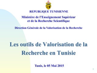 1
Les outils de Valorisation de la
Recherche en Tunisie
Tunis, le 05 Mai 2015
REPUBLIQUE TUNISIENNE
Ministère de l’Enseignement Supérieur
et de la Recherche Scientifique
Direction Générale de la Valorisation de la Recherche
 
