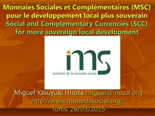 Monnaies Sociales et Complémentaires (MSC)Monnaies Sociales et Complémentaires (MSC)
pour le développement local plus souverainpour le développement local plus souverain
Social and Complementary Currencies (SCC)Social and Complementary Currencies (SCC)
for more sovereign local developmentfor more sovereign local development
Miguel Yasuyuki HirotaMiguel Yasuyuki Hirota miguel@ineval.orgmiguel@ineval.org
http://www.monedasocial.org/http://www.monedasocial.org/
Tunis, 26Tunis, 26/03/2015/03/2015
 