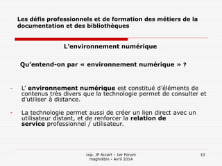 cop. JP Accart - 1er Forum
maghrébin - Avril 2014
10
Les défis professionnels et de formation des métiers de la
documentation et des bibliothèques
L’environnement numérique
Qu’entend-on par « environnement numérique » ?
- L’ environnement numérique est constitué d’éléments de
contenus très divers que la technologie permet de consulter et
d’utiliser à distance.
- La technologie permet aussi de créer un lien direct avec un
utilisateur distant, et de renforcer la relation de
service professionnel / utilisateur.
 