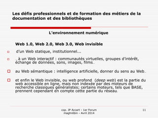 cop. JP Accart - 1er Forum
maghrébin - Avril 2014
11
Les défis professionnels et de formation des métiers de la
documentation et des bibliothèques
L’environnement numérique
Web 1.0, Web 2.0, Web 3.0, Web invisible
 d’un Web statique, institutionnel...
 … à un Web interactif : communautés virtuelles, groupes d’intérêt,
échange de données, sons, images, films…
 au Web sémantique : intelligence artificielle, donner du sens au Web…
 et enfin le Web invisible, ou web profond (deep web) est la partie du
web accessible en ligne, mais non indexée par des moteurs de
recherche classiques généralistes; certains moteurs, tels que BASE,
prennent cependant en compte cette partie du réseau.
 
