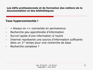 cop. JP Accart - 1er Forum
maghrébin - Avril 2014
13
Les défis professionnels et de formation des métiers de la
documentation et des bibliothèques
Tous hyperconnectés !
- « Always on »= connectée en permanence
- Recherche peu approfondie d’information
- Survol rapide d’une information à l’autre
- Internet représente une source d’information suffisante
dans un 1er temps pour une recherche de base
- Recherche complexe ?
 