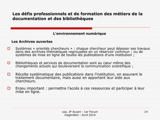 cop. JP Accart - 1er Forum
maghrébin - Avril 2014
14
Les défis professionnels et de formation des métiers de la
documentation et des bibliothèques
L’environnement numérique
Les Archives ouvertes
 Systèmes « orientés chercheurs » : chaque chercheur peut déposer ses travaux
dans des archives thématiques regroupées en un réservoir commun ; ou de
systèmes de mise en ligne de toutes les publications d’une institution ;
 Bibliothèques et services de documentation sont au cœur même des
changements actuels qui bouleversent la communication scientifique ;
 Récolte systématique des publications dans l’institution, en assurant le
traitement documentaire, mais aussi en apportant leur aide aux
chercheurs.
 Enjeu important : permettre l’accès à ces ressources et participer à leur
mise en ligne.
 