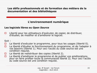 cop. JP Accart - 1er Forum
maghrébin - Avril 2014
15
Les défis professionnels et de formation des métiers de la
documentation et des bibliothèques
L’environnement numérique
Les logiciels libres ou Open Source
 Liberté pour les utilisateurs d'exécuter, de copier, de distribuer,
d'étudier, de modifier et d'améliorer le logiciel.
Soit :
 La liberté d'exécuter le programme, pour tous les usages (liberté 0).
 La liberté d'étudier le fonctionnement du programme, et de l'adapter à
vos besoins (liberté 1). Pour ceci l'accès au code source est une
condition requise.
 La liberté de redistribuer des copies (liberté 2).
 La liberté d'améliorer le programme et de publier vos améliorations,
pour en faire profiter toute la communauté liberté 3). Pour ceci l'accès
au code source est une condition requise.
 