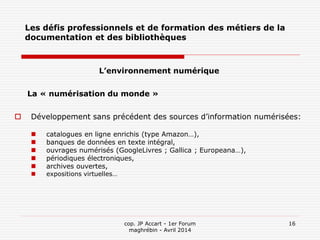 cop. JP Accart - 1er Forum
maghrébin - Avril 2014
16
Les défis professionnels et de formation des métiers de la
documentation et des bibliothèques
L’environnement numérique
La « numérisation du monde »
 Développement sans précédent des sources d’information numérisées:
 catalogues en ligne enrichis (type Amazon…),
 banques de données en texte intégral,
 ouvrages numérisés (GoogleLivres ; Gallica ; Europeana…),
 périodiques électroniques,
 archives ouvertes,
 expositions virtuelles…
 