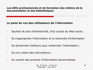 cop. JP Accart - 1er Forum
maghrébin - Avril 2014
18
Les défis professionnels et de formation des métiers de la
documentation et des bibliothèques
Le point de vue des utilisateurs de l’information
- Souhait de plus d’interactivité, d’où succès du Web social ;
- Ils s’approprient l’information et la recherche d’information
- Ils deviennent meilleurs pour rechercher l’information ;
- Ils (re) créent des informations ;
- Ils veulent des produits d’information personnalisés.
 