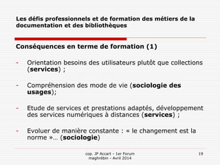 cop. JP Accart - 1er Forum
maghrébin - Avril 2014
19
Les défis professionnels et de formation des métiers de la
documentation et des bibliothèques
Conséquences en terme de formation (1)
- Orientation besoins des utilisateurs plutôt que collections
(services) ;
- Compréhension des mode de vie (sociologie des
usages);
- Etude de services et prestations adaptés, développement
des services numériques à distances (services) ;
- Evoluer de manière constante : « le changement est la
norme »… (sociologie)
 