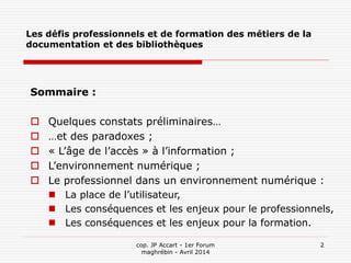 cop. JP Accart - 1er Forum
maghrébin - Avril 2014
2
Les défis professionnels et de formation des métiers de la
documentation et des bibliothèques
Sommaire :
 Quelques constats préliminaires…
 …et des paradoxes ;
 « L’âge de l’accès » à l’information ;
 L’environnement numérique ;
 Le professionnel dans un environnement numérique :
 La place de l’utilisateur,
 Les conséquences et les enjeux pour le professionnels,
 Les conséquences et les enjeux pour la formation.
 