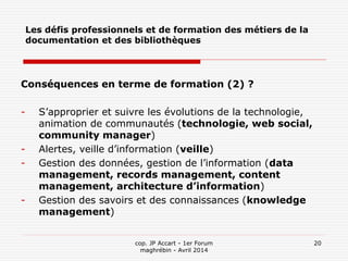 cop. JP Accart - 1er Forum
maghrébin - Avril 2014
20
Les défis professionnels et de formation des métiers de la
documentation et des bibliothèques
Conséquences en terme de formation (2) ?
- S’approprier et suivre les évolutions de la technologie,
animation de communautés (technologie, web social,
community manager)
- Alertes, veille d’information (veille)
- Gestion des données, gestion de l’information (data
management, records management, content
management, architecture d’information)
- Gestion des savoirs et des connaissances (knowledge
management)
 