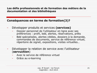 cop. JP Accart - 1er Forum
maghrébin - Avril 2014
21
Les défis professionnels et de formation des métiers de la
documentation et des bibliothèques
Conséquences en terme de formation(3)?
- Développer produits et services (services)
- Dossier personnel de l’utilisateur en ligne avec ses
préférences : profil, bdd, alertes, réservations, prêts
- Bdd spécialisées, alertes ciblées, dossiers à la demande,
commandes de documents, service de référence virtuel,
répertoire de signet, expositions, visites virtuelles…
- Développer la relation de service avec l’utilisateur
(servuction)
- Avec le service de référence virtuel
- Grâce au e-learning
 