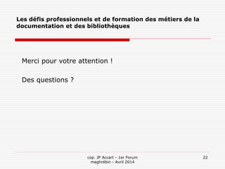 cop. JP Accart - 1er Forum
maghrébin - Avril 2014
22
Les défis professionnels et de formation des métiers de la
documentation et des bibliothèques
Merci pour votre attention !
Des questions ?
 