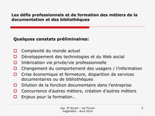 cop. JP Accart - 1er Forum
maghrébin - Avril 2014
3
Les défis professionnels et de formation des métiers de la
documentation et des bibliothèques
Quelques constats préliminaires:
 Complexité du monde actuel
 Développement des technologies et du Web social
 Imbrication vie privée/vie professionnelle
 Changement du comportement des usagers / l’information
 Crise économique et fermeture, disparition de services
documentaires ou de bibliothèques
 Dilution de la fonction documentaire dans l’entreprise
 Concurrence d’autres métiers, création d’autres métiers
 Enjeux pour la formation…
 