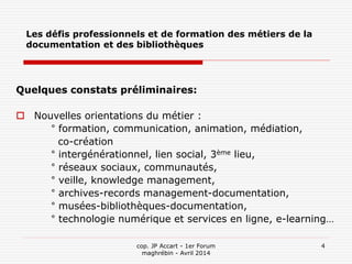 cop. JP Accart - 1er Forum
maghrébin - Avril 2014
4
Les défis professionnels et de formation des métiers de la
documentation et des bibliothèques
Quelques constats préliminaires:
 Nouvelles orientations du métier :
° formation, communication, animation, médiation,
co-création
° intergénérationnel, lien social, 3ème lieu,
° réseaux sociaux, communautés,
° veille, knowledge management,
° archives-records management-documentation,
° musées-bibliothèques-documentation,
° technologie numérique et services en ligne, e-learning…
 