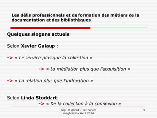 cop. JP Accart - 1er Forum
maghrébin - Avril 2014
5
Les défis professionnels et de formation des métiers de la
documentation et des bibliothèques
Quelques slogans actuels
Selon Xavier Galaup :
-> « Le service plus que la collection »
-> « La médiation plus que l’acquisition »
-> « La relation plus que l’indexation »
Selon Linda Stoddart:
-> « De la collection à la connexion »
 