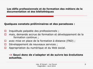 cop. JP Accart - 1er Forum
maghrébin - Avril 2014
6
Les défis professionnels et de formation des métiers de la
documentation et des bibliothèques
Quelques constats préliminaires et des paradoxes :
 Inquiétude palpable des professionnels ;
 mais, demande accrue de formation et développement de la
formation continue ;
 avec mise en place de la formation à distance (FAD) ;
 Développement de nouveaux services ;
 Appropriation du numérique et du Web social.
-> Souci donc de s’adapter et de suivre les évolutions
actuelles.
 