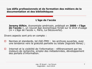 cop. JP Accart - 1er Forum
maghrébin - Avril 2014
7
Les défis professionnels et de formation des métiers de la
documentation et des bibliothèques
L’âge de l’accès
Jeremy Rifkin, économiste américain, prédisait en 2000 « l’âge
de l’accès », un nouvel âge économique fondé sur le droit d’usage
(in « L’âge de l’accès », Paris, La Découverte).
Divers aspects sont pris en compte :
 Normes et standards, tel OAI-PMH : les archives ouvertes, avec
une tendance vers la gratuité partielle ou totale (logiciels libres) ;
 Internet et la visibilité de l’information : référencement par les
moteurs de recherche, emploi des métadonnées, développement
des portails d’information.
 