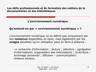 cop. JP Accart - 1er Forum
maghrébin - Avril 2014
9
Les défis professionnels et de formation des métiers de la
documentation et des bibliothèques
L’environnement numérique
Qu’entend-on par « environnement numérique » ?
L’environnement numérique ne se définit pas uniquement par
des contenus disponibles en ligne, mais également par les
usages possibles qu’un utilisateur peut en faire à distance :
-> recherche d’information ; lecture ; sélection ; agrégation
d’informations; organisation des informations ; ré-écriture ;
archivage personnel ; diffusion - communication;
réseaux sociaux…
 