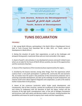  
 

                      TUNIS DECLARATION 
 
PREAMBLE 
 
1.  We,  young  North  Africans,  participating  in  the  North  Africa‐n  Development  Forum 
held  in  Tunis  (Tunisia)  from  December  8th  to  10th,  2011,  on  "Youth,  actors  of 
Development in North Africa";  
 
2.  Noting  the  situation  of  youth,  their  expectations,  as  well  as  the  challenges  and 
prospects facing youth, in particular those who are most vulnerable in the region;  
 
3. Aware of youth’s role and place in any development process and youth related issues 
which are at stake for the future of North African societies, but also of the opportunities 
and the constraints they face; 
 
4. Aware of the importance of the transitional phase experienced by the region; 
 
5.  Enriched  by  the  lessons  learned,  among  other  things,  from  the  experiences  which 
could  (i)  favor  a  real  youth  participation  in  political  life,  community  life  and  economic 
life, (ii) involve more the youth in the protection of the environment protection and in 
achieving sustainable development, (iii) take up the challenge of youth employment, (iv) 
improve youth vision about regional integration and cooperation, as well as the need to 
further involve them in this process; 
 
6.  Aware  of  the  numerous  constraints  which  hinder  youth  development,  and 
consequently, that of their countries, namely the insufficiency of the education system 
and  mainly  its  inadequacy  with  the  demands  of  both  the  labour  market  and  the 
economy  of  the  high  youth  unemployment  rates,  of  the  lack  of  dialogue  frameworks 
and structures, both with adults and decision‐makers at all levels, limiting therefore the 
possibilities and means for youth to express their needs and their expectations; 
                                                  1
 