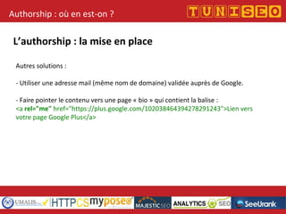 Authorship : où en est-on ?
L’authorship : la mise en place
Autres solutions :
- Utiliser une adresse mail (même nom de domaine) validée auprès de Google.
- Faire pointer le contenu vers une page « bio » qui contient la balise :
<a rel="me" href="https://plus.google.com/102038464394278291243">Lien vers
votre page Google Plus</a>
 