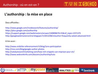 Authorship : où en est-on ?
L’authorship : la mise en place
Docs officielles :
http://www.google.com/insidesearch/features/authorship/
https://plus.google.com/authorship
https://support.google.com/webmasters/answer/1408986?hl=fr&ref_topic=2371375
http://googlewebmastercentral.blogspot.fr/2013/08/relauthor-frequently-asked-advanced.html
A lire aussi :
http://www.visibilite-referencement.fr/blog/1ere-participation
http://moz.com/blog/google-author-photos
http://catalystsearchmarketing.com/how-rich-snippets-can-improve-your-ctr/
http://www.webrankinfo.com/dossiers/authorship/tuto
 