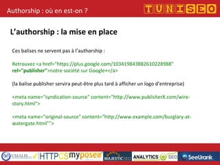 Authorship : où en est-on ?
L’authorship : la mise en place
Ces balises ne servent pas à l’authorship :
Retrouvez <a href="https://plus.google.com/103419843882610228988"
rel="publisher">notre société sur Google+</a>
(la balise publisher servira peut-être plus tard à afficher un logo d’entreprise)
<meta name="syndication-source" content="http://www.publisherX.com/wire-
story.html">
<meta name="original-source" content="http://www.example.com/burglary-at-
watergate.html"">
 