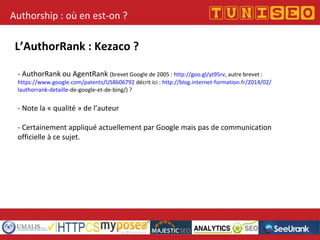 Authorship : où en est-on ?
L’AuthorRank : Kezaco ?
- AuthorRank ou AgentRank (brevet Google de 2005 : http://goo.gl/yt95rv, autre brevet :
https://www.google.com/patents/US8606792 décrit ici : http://blog.internet-formation.fr/2014/02/
lauthorrank-detaille-de-google-et-de-bing/) ?
- Note la « qualité » de l’auteur
- Certainement appliqué actuellement par Google mais pas de communication
officielle à ce sujet.
 