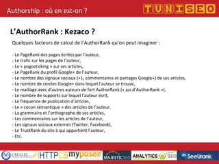 Authorship : où en est-on ?
L’AuthorRank : Kezaco ?
Quelques facteurs de calcul de l’AuthorRank qu’on peut imaginer :
- Le PageRank des pages écrites par l'auteur,
- Le trafic sur les pages de l’auteur,
- Le « pogosticking » sur ses articles,
- Le PageRank du profil Google+ de l’auteur,
- Le nombre des signaux sociaux (+1, commentaires et partages Google+) de ses articles,
- Le nombre de cercles Google+ dans lequel l'auteur se trouve,
- Le maillage avec d'autres auteurs de fort AuthorRank (« jus d’AuthorRank »),
- Le nombre de supports sur lequel l'auteur écrit,
- Le fréquence de publication d’articles,
- Le « cocon sémantique » des articles de l’auteur,
- La grammaire et l’orthographe de ses articles,
- Les commentaires sur les articles de l’auteur,
- Les signaux sociaux externes (Twitter, Facebook),
- Le TrustRank du site à qui appartient l’auteur,
- Etc.
 