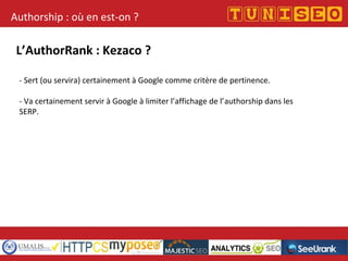 Authorship : où en est-on ?
L’AuthorRank : Kezaco ?
- Sert (ou servira) certainement à Google comme critère de pertinence.
- Va certainement servir à Google à limiter l’affichage de l’authorship dans les
SERP.
 