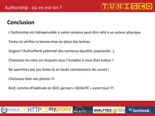 Authorship : où en est-on ?
Conclusion
L’Authorship est indispensable si votre contenu peut être relié à un auteur physique.
Testez et vérifiez la bonne mise en place des balises.
Soignez l’AuthorRank potentiel des contenus (qualité, popularité…).
Choisissez les sites sur lesquels vous l’installez si vous êtes auteur !
Ne spammez pas (ou faites-le en toute connaissance de cause) !
Choisissez bien vos photos 
Bref, comme d’habitude en SEO, pensez « QUALITÉ » avant tout !!!
 