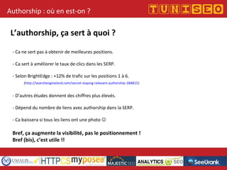 Titre conférence
Nom conférencier
Société
Authorship : où en est-on ?
L’authorship, ça sert à quoi ?
- Ca ne sert pas à obtenir de meilleures positions.
- Ca sert à améliorer le taux de clics dans les SERP.
- Selon BrightEdge : +12% de trafic sur les positions 1 à 6.
(http://searchengineland.com/secret-staying-relevant-authorship-184815)
- D’autres études donnent des chiffres plus élevés.
- Dépend du nombre de liens avec authorship dans la SERP.
- Ca baissera si tous les liens ont une photo 
Bref, ça augmente la visibilité, pas le positionnement !
Bref (bis), c’est utile !!
 