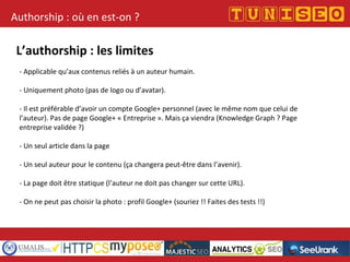 Titre conférence
Nom conférencier
Société
Authorship : où en est-on ?
L’authorship : les limites
- Applicable qu’aux contenus reliés à un auteur humain.
- Uniquement photo (pas de logo ou d’avatar).
- Il est préférable d’avoir un compte Google+ personnel (avec le même nom que celui de
l’auteur). Pas de page Google+ « Entreprise ». Mais ça viendra (Knowledge Graph ? Page
entreprise validée ?)
- Un seul article dans la page
- Un seul auteur pour le contenu (ça changera peut-être dans l’avenir).
- La page doit être statique (l’auteur ne doit pas changer sur cette URL).
- On ne peut pas choisir la photo : profil Google+ (souriez !! Faites des tests !!)
 