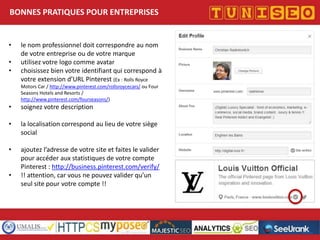 BONNES PRATIQUES POUR ENTREPRISES

•
•
•

le nom professionnel doit correspondre au nom
de votre entreprise ou de votre marque
utilisez votre logo comme avatar
choisissez bien votre identifiant qui correspond à
votre extension d’URL Pinterest (Ex : Rolls Royce
Motors Car / http://www.pinterest.com/rollsroycecars/ ou Four
Seasons Hotels and Resorts /
http://www.pinterest.com/fourseasons/)

•

soignez votre description

•

la localisation correspond au lieu de votre siège
social

•

ajoutez l’adresse de votre site et faites le valider
pour accéder aux statistiques de votre compte
Pinterest : http://business.pinterest.com/verify/
!! attention, car vous ne pouvez valider qu’un
seul site pour votre compte !!

•

Titre conférence
Nom conférencier
Société

 