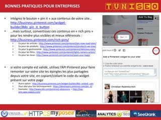 BONNES PRATIQUES POUR ENTREPRISES
•
•

intégrez le bouton « pin it » aux contenus de votre site…
http://business.pinterest.com/widgetbuilder/#do_pin_it_button
…mais surtout, convertissez ces contenus en « rich pins »
pour les rendre plus visibles et mieux référencés :
http://business.pinterest.com/rich-pins/
•
•
•
•
•

•

Ex pour les articles : http://www.pinterest.com/pinterest/pin-now-read-later/
Ex pour les produits : http://www.pinterest.com/pinterest/products-we-love/
Ex pour la gastronomie : http://www.pinterest.com/pinterest/delicious-eats/
Ex pour les films : http://www.pinterest.com/pinterest/lights-camera-action/
Ex pour les lieux : http://www.pinterest.com/pinterest/pack-your-bags/

si votre compte est validé, utilisez l’API Pinterest pour faire
remonter sur votre site les épingles les plus partagées
depuis votre site, en copiant/collant le code du widget
présent sur votre page
•
•
•

Autre option : http://business.pinterest.com/widget-builder/#do_embed_user
Pour aller plus loin techniquement : https://developers.pinterest.com/pin_it/
Exemples : http://www.elle.com/pinterest-obsessions + http://toppins.apps.zappos.com/

Titre conférence
Nom conférencier
Société

 