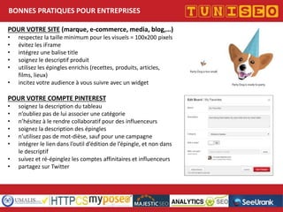 BONNES PRATIQUES POUR ENTREPRISES
POUR VOTRE SITE (marque, e-commerce, media, blog,…)
•
•
•
•
•
•

respectez la taille minimum pour les visuels = 100x200 pixels
évitez les iFrame
intégrez une balise title
soignez le descriptif produit
utilisez les épingles enrichis (recettes, produits, articles,
films, lieux)
incitez votre audience à vous suivre avec un widget

POUR VOTRE COMPTE PINTEREST
•
•
•
•
•
•
•
•

soignez la description du tableau
n’oubliez pas de lui associer une catégorie
n’hésitez à le rendre collaboratif pour des influenceurs
soignez la description des épingles
n’utilisez pas de mot-dièse, sauf pour une campagne
intégrer le lien dans l’outil d’édition de l’épingle, et non dans
le descriptif
suivez et ré-épinglez les comptes affinitaires et influenceurs
partagez sur Twitter

Titre conférence
Nom conférencier
Société

 