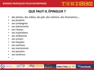 BONNES PRATIQUES POUR ENTREPRISES

QUE FAUT-IL ÉPINGLER ?
•
•
•
•
•
•
•
•
•
•
•
•
•
•

des photos, des vidéos, des gifs, des citations, des illustrations,…
ses produits
ses campagnes
ses événements
son réseau
ses inspirations
ses ambiances
ses univers
son équipes
ses coulisses
ses marronniers
ses passions
ses contenus
Nom conférencier
…
Société

Titre conférence

 
