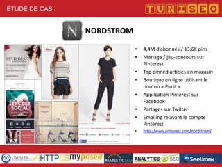 ÉTUDE DE CAS

NORDSTROM
•
•
•
•
•
•
•
•

4,4M d’abonnés / 13,6K pins
Mariage / jeu-concours sur
Pinterest
Top pinned articles en magasin
Boutique en ligne utilisant le
bouton « Pin it »
Application Pinterest sur
Facebook
Partages sur Twitter
Emailing relayant le compte
Pinterest
http://www.pinterest.com/nordstrom/

 