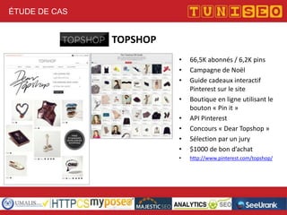 ÉTUDE DE CAS

TOPSHOP
•
•
•

•
•
•
•

66,5K abonnés / 6,2K pins
Campagne de Noël
Guide cadeaux interactif
Pinterest sur le site
Boutique en ligne utilisant le
bouton « Pin it »
API Pinterest
Concours « Dear Topshop »
Sélection par un jury
$1000 de bon d’achat

•

http://www.pinterest.com/topshop/

•

 