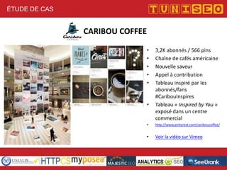 ÉTUDE DE CAS

CARIBOU COFFEE
•
•
•
•
•

•

3,2K abonnés / 566 pins
Chaîne de cafés américaine
Nouvelle saveur
Appel à contribution
Tableau inspiré par les
abonnés/fans
#CaribouInspires
Tableau « Inspired by You »
exposé dans un centre
commercial

•

http://www.pinterest.com/cariboucoffee/

•

Voir la vidéo sur Vimeo

 