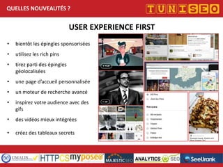 QUELLES NOUVEAUTÉS ?

USER EXPERIENCE FIRST
•

bientôt les épingles sponsorisées

•

utilisez les rich pins

•

tirez parti des épingles
géolocalisées

•

une page d’accueil personnalisée

•

un moteur de recherche avancé

•

inspirez votre audience avec des
gifs

•

des vidéos mieux intégrées

•

créez des tableaux secrets

 