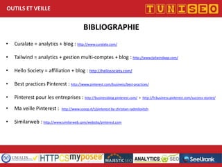 OUTILS ET VEILLE

BIBLIOGRAPHIE
•

Curalate = analytics + blog : http://www.curalate.com/

•

Tailwind = analytics + gestion multi-comptes + blog : http://www.tailwindapp.com/

•

Hello Society = affiliation + blog : http://hellosociety.com/

•

Best practices Pinterest : http://www.pinterest.com/business/best-practices/

•

Pinterest pour les entreprises : http://businessblog.pinterest.com/

•

Ma veille Pinterest :

•

Similarweb : http://www.similarweb.com/website/pinterest.com

+ http://fr.business.pinterest.com/success-stories/

http://www.scoop.it/t/pinterest-by-christian-radmilovitch

 