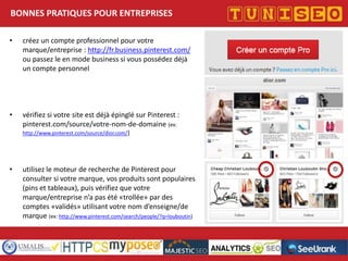 BONNES PRATIQUES POUR ENTREPRISES
•

créez un compte professionnel pour votre
marque/entreprise : http://fr.business.pinterest.com/
ou passez le en mode business si vous possédez déjà
un compte personnel

•

vérifiez si votre site est déjà épinglé sur Pinterest :
pinterest.com/source/votre-nom-de-domaine (ex:
http://www.pinterest.com/source/dior.com/)

•

utilisez le moteur de recherche de Pinterest pour
consulter si votre marque, vos produits sont populaires
(pins et tableaux), puis vérifiez que votre
marque/entreprise n’a pas été «trollée» par des
comptes «validés» utilisant votre nom d’enseigne/de
marque (ex: http://www.pinterest.com/search/people/?q=louboutin)

Titre conférence
Nom conférencier
Société

 