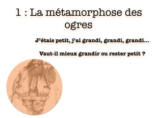 1 : La métamorphose des
ogres
J’étais petit, j’ai grandi, grandi, grandi…
Vaut-il mieux grandir ou rester petit ?
 