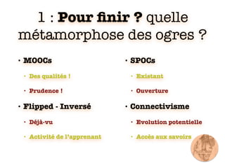 1 : Pour ﬁnir ? quelle
métamorphose des ogres ?
• MOOCs
• Des qualités !
• Prudence !
• Flipped - Inversé
• Déjà-vu
• Activité de l’apprenant
• SPOCs
• Existant
• Ouverture
• Connectivisme
• Evolution potentielle
• Accès aux savoirs
 