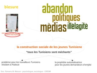 blesure




                 la construction sociale de les jeunes Tunisiene
                           “tous les Tunisiens sont méchants”


problème pour les travailleurs Tunisiens                  la prophétie autoréalisatrice
résidant à Padoue                                         pour les jeunes demandeurs d'emploi

Doc. Romano M. Mazzon ­ psychologue, sociologue ­ CRESM
 